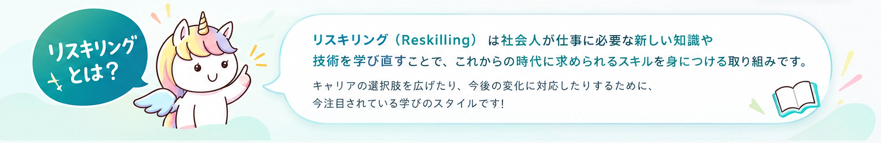 リスキリングとは? リスキリング(Reskilling)は社会人が仕事に必要な新しい知識や技術を学び直すことで、これからの時代に求められるスキルを身につける取り組みです。キャリアの選択肢を広げたり、今後の変化に対応したりするために、今注目されている学びのスタイルです!